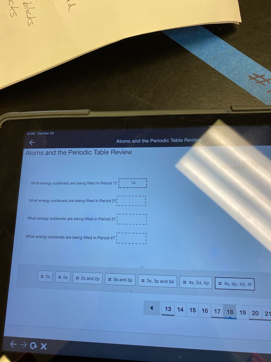 14:06 Tue Mar 29
Atoms and the Periodic Table Review
Atoms and the Periodic Table Review
POSSIBLE POINTS: 1.33
What energy sublevels are being filled in Period 1?
1s
What energy sublevels are being filled in Period 2?
What energy sublevels are being filled in Period 3?!
What energy sublevels are being filled in Period 4?
:: 3s
:: 2s
:: 2s and 2p
:: 3s and 3p
:: 3s, 3p and 3d
:: 4s, 3d, 4p
: 4s, 4p, 4d, 4f
13 14 15 16 17 18 19 20 21.
ad
blocks
cks
