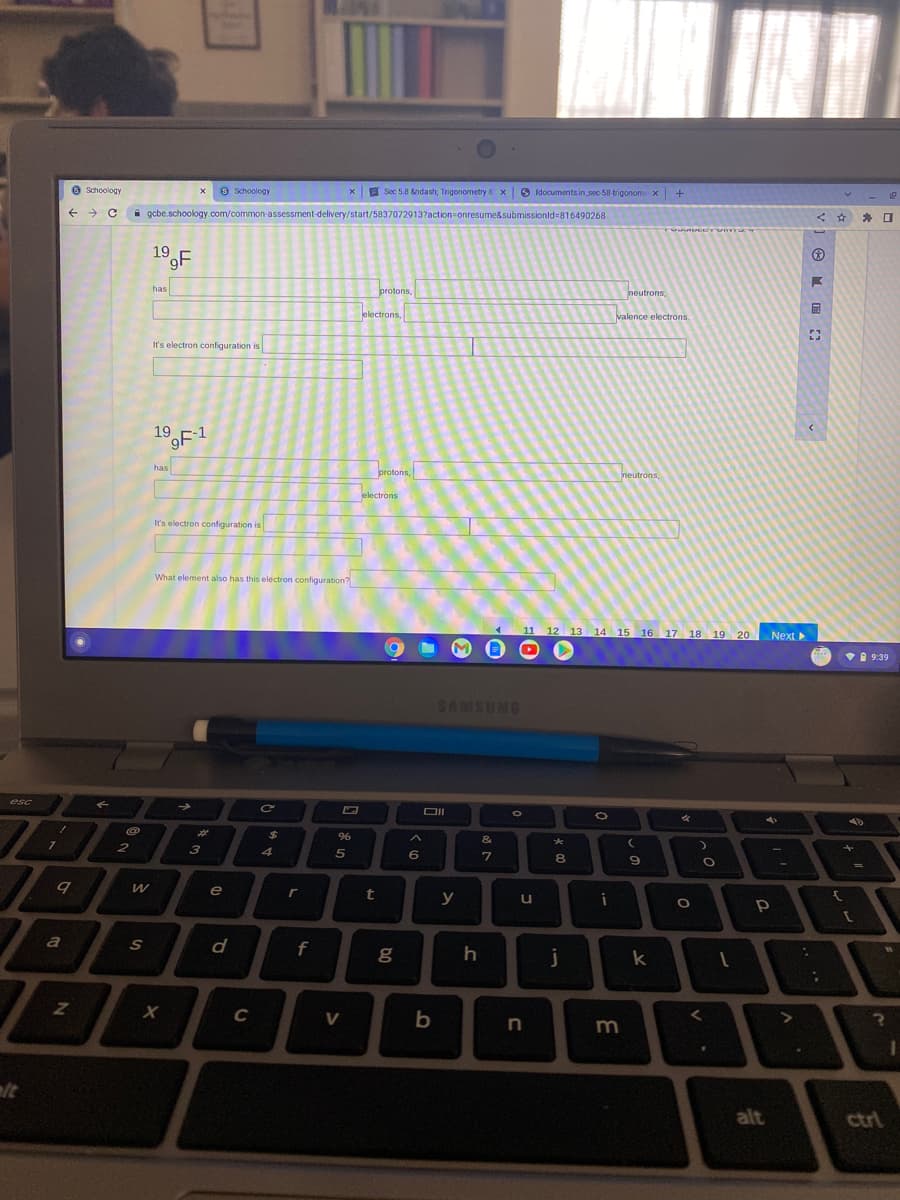 6 Schoology
O Schoology
E Sec 5.8 &ndash, Trigonometry & x6
O Idocuments.in_sec-58-trigonomX
i gcbe.schoology.com/common-assessment-delivery/start/5837072913?action=onresume&submissionld=816490268
19
has
protons,
neutrons,
J
electrons,
valence electrons.
It's electron configuration is
19F1
has
protons,
neutrons,
electrons
It's electron configuration is
What element also has this electron configuration?
11
12 13
14 15 16 17 18 19 20 Next >
A 9:39
SNRSHYS
esc
%23
24
96
&
B
2
4
6
8
e
t
y
i
a
d
f
g
j
k
C
b
m
lt
alt
ctrl
