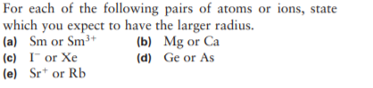 For each of the following pairs of atoms or ions, state
which you expect to have the larger radius.
(a) Sm or Sm3+
(c) I or Xe
(e) Sr* or Rb
(b) Mg or Ca
(d) Ge or As
