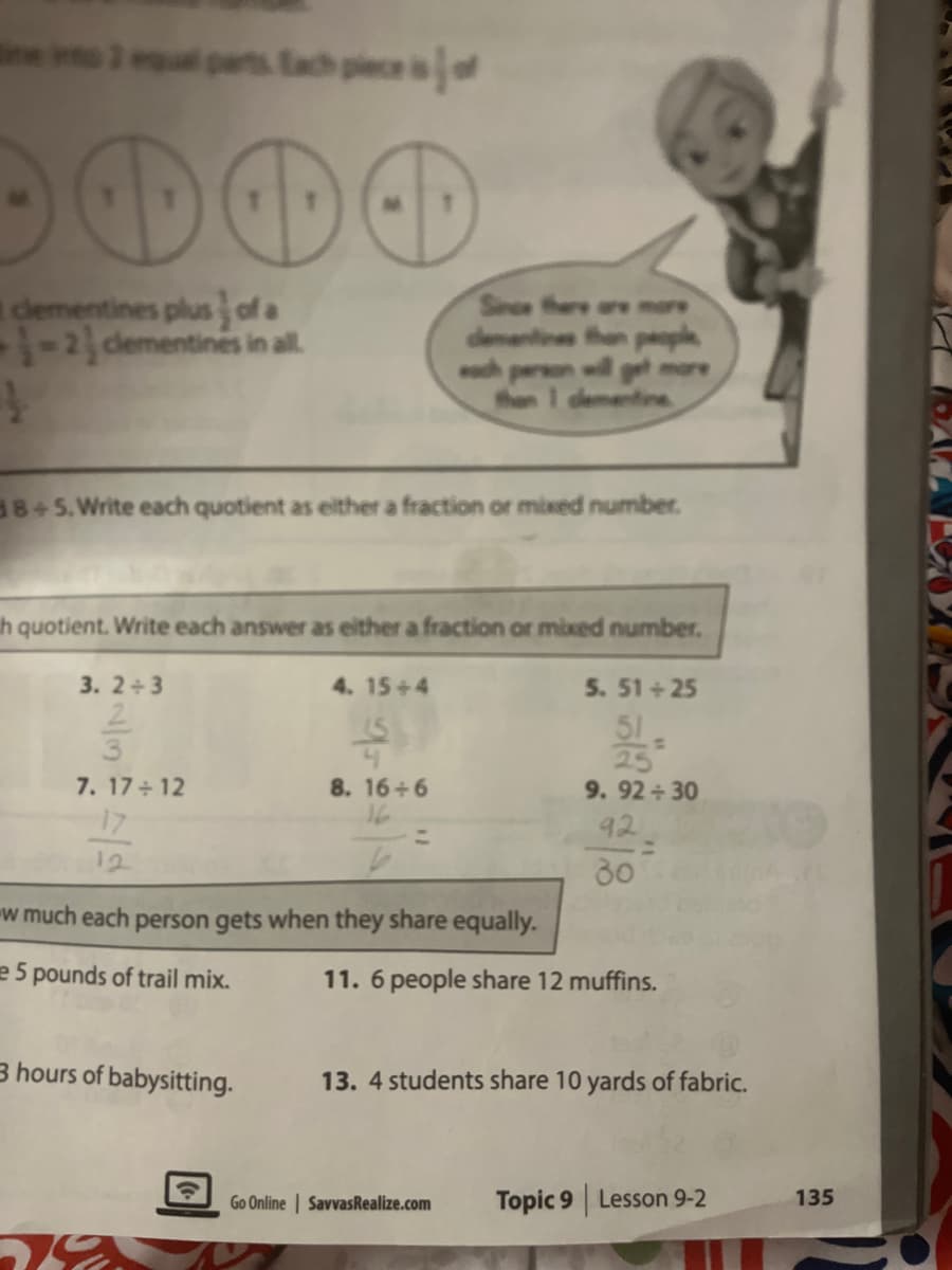 ei pes tad peca
dementines plus ofa
1-2cdementines in al.
Since the
dementines than paople
ech
ae more
en l get more
then
ine
38+5.Write each quotient as either a fraction or mixed number.
h quotient. Write each answer as either a fraction or mixed number.
3. 2+3
4. 15+4
5. 51 + 25
51
25
9.92 30
92
%3D
30
7. 17 12
17
8. 16+6
16
12
w much each person gets when they share equally.
e 5 pounds of trail mix.
11. 6 people share 12 muffins.
3 hours of babysitting.
13. 4 students share 10 yards of fabric.
Go Online | SavvasRealize.com
Topic 9 Lesson 9-2
135
