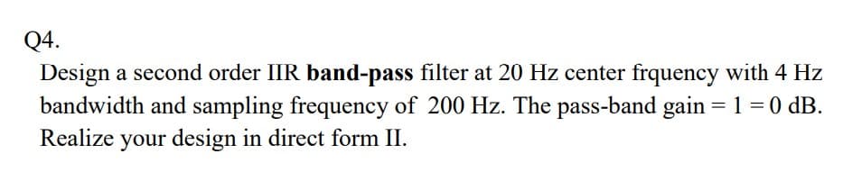 Q4.
Design a second order IIR band-pass filter at 20 Hz center frquency with 4 Hz
bandwidth and sampling frequency of 200 Hz. The pass-band gain =1=0 dB.
Realize your design in direct form II.
