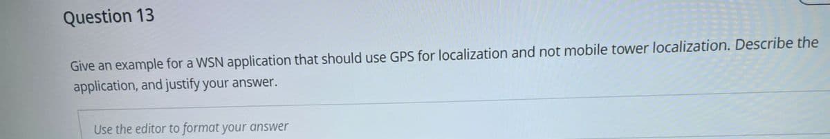 Question 13
Give an example for a WSN application that should use GPS for localization and not mobile tower localization. Describe the
application, and justify your answer.
Use the editor to format your answer
