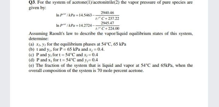 Q3. For the system of acetone(1)/acetonitrile(2) the vapor pressure of pure species are
given by:
2940.46
In Pa / kPa = 14.5463
1/° C+237.22
2945.47
1/° C+224.00
Assuming Raoult's law to describe the vapor/liquid equilibrium states of this system,
In P/kPa = 14.2724-
determine:
(a) x1, y, for the equilibrium phases at 54°c, 65 kPa
(b) t and y,, for P= 65 kPa and x, = 0.4.
(c) P and y, for t = 54°C and x, = 0.4
(d) P and x, for t= 54°C and y,= 0.4
(e) The fraction of the system that is liquid and vapor at 54°C and 65kPa, when the
overall composition of the system is 70 mole percent acetone.
