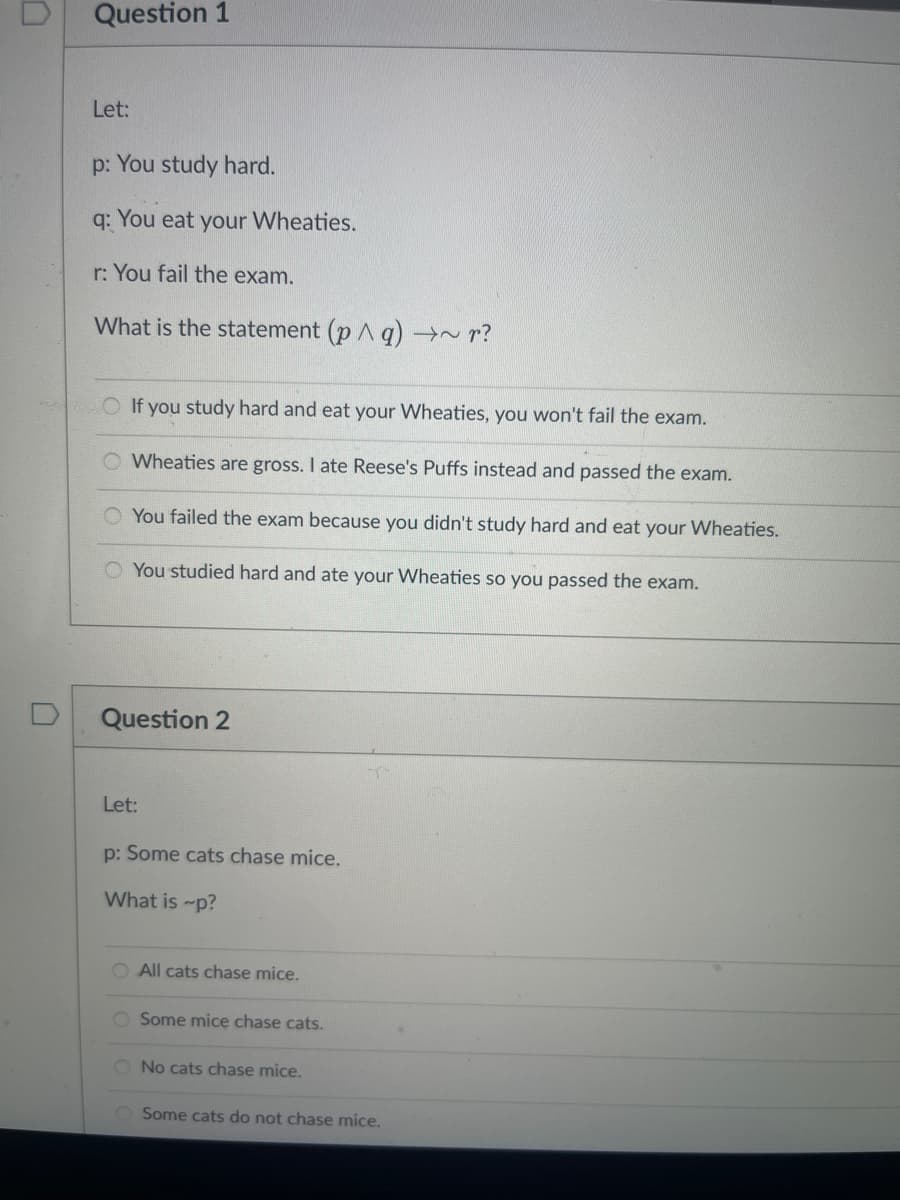 Question 1
Let:
p: You study hard.
q:
You eat your Wheaties.
r: You fail the exam.
What is the statement (p A q) →~ r?
O If you study hard and eat your Wheaties, you won't fail the exam.
O Wheaties are gross. I ate Reese's Puffs instead and passed the exam.
You failed the exam because you didn't study hard and eat your Wheaties.
O You studied hard and ate your Wheaties so you passed the exam.
Question 2
Let:
p: Some cats chase mice.
What is -p?
O All cats chase mice.
O Some mice chase cats.
O No cats chase mice.
O Some cats do not chase mice.
