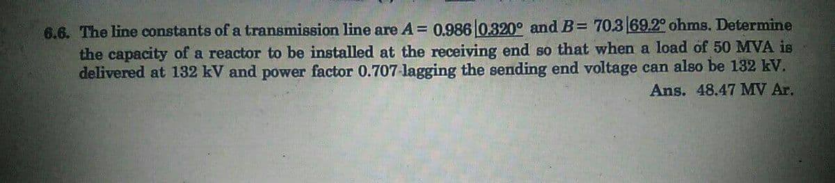 6.6. The line constants of a transmission line are A = 0,986 0.320° and B= 70.3 69.2° ohms. Determine
the capacity of a reactor to be installed at the receiving end so that when a load of 50 MVA is
delivered at 132 kV and power factor 0.707-lagging the sending end voltage can also be 132 kV.
Ans. 48.47 MV Ar.
