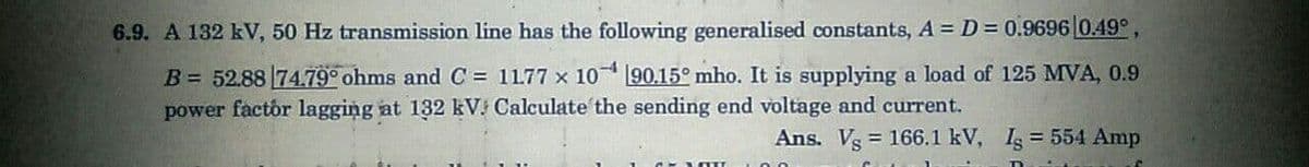 6.9. A 132 kV, 50 Hz transmission line has the following generalised constants, A D = 0.9696 0.49°,
B = 52.88 74.79° ohms and C = 1177 x 10 190.15° mho. It is supplying a load of 125 MVA, 0.9
power factor lagging at 132 kV. Calculate the sending end voltage and current.
Ans. Vs = 166.1 kV, I = 554 Amp
%3D
