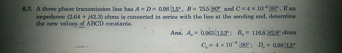 6.7. A three phase transmission line has A =D = 0.98 15°, B= 755 80° and C = 4 x 1091°. If an
impedance (2.64 + j42.3) ohms is connected in series with the line at the sending end, determine
the new values of ABCD constants.
Ans. A, = 0.963 153°; B, = 116.8 82.8° ohms
C, = 4 x 10 190°; D, = 0.98 15°
