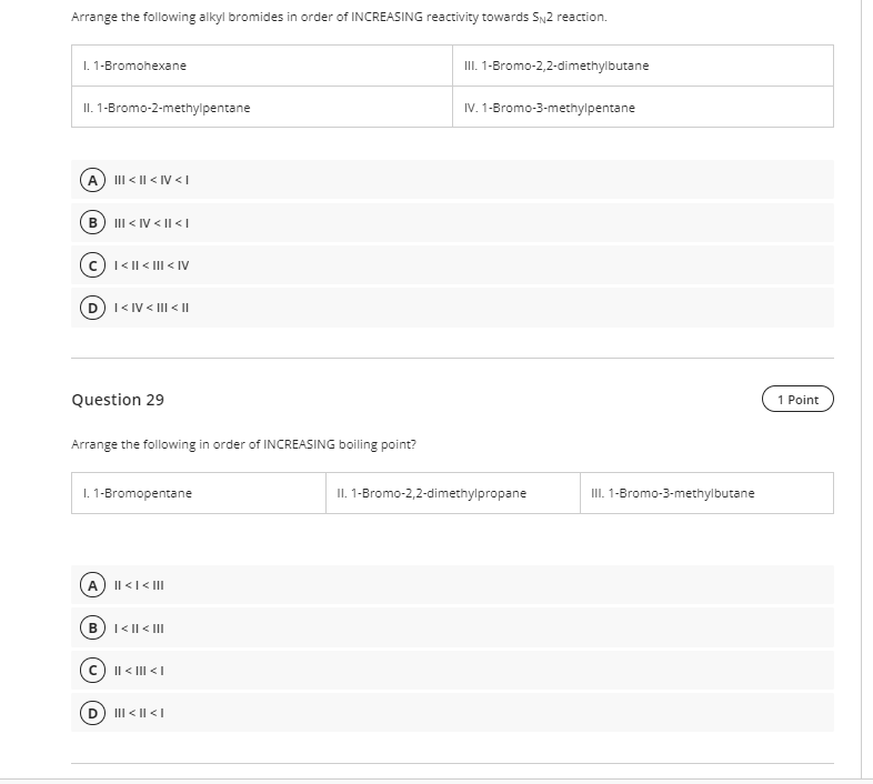 Arrange the following alkyl bromides in order of INCREASING reactivity towards SN2 reaction.
I. 1-Bromohexane
II. 1-Bromo-2,2-dimethylbutane
II. 1-Bromo-2-methylpentane
IV. 1-Bromo-3-methylpentane
III < || < IV <I
III < IV < || <I
T< ||< III < IV
I< IV < III < ||
Question 29
1 Point
Arrange the following in order of INCREASING boiling point?
I. 1-Bromopentane
II. 1-Bromo-2,2-dimethylpropane
II. 1-Bromo-3-methylbutane
Il <I< III
B)I< || < II
Il < III < I
III < || <I
