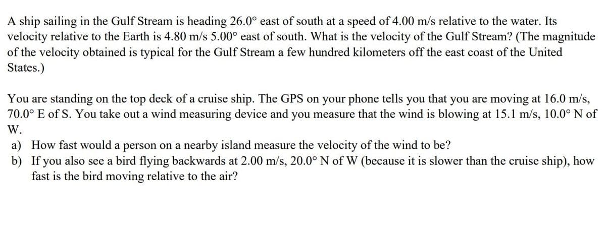 A ship sailing in the Gulf Stream is heading 26.0° east of south at a speed of 4.00 m/s relative to the water. Its
velocity relative to the Earth is 4.80 m/s 5.00° east of south. What is the velocity of the Gulf Stream? (The magnitude
of the velocity obtained is typical for the Gulf Stream a few hundred kilometers off the east coast of the United
States.)
You are standing on the top deck of a cruise ship. The GPS on your phone tells you that you are moving at 16.0 m/s,
70.0° E of S. You take out a wind measuring device and you measure that the wind is blowing at 15.1 m/s, 10.0° N of
W.
a) How fast would a person on a nearby island measure the velocity of the wind to be?
b) If you also see a bird flying backwards at 2.00 m/s, 20.0° N of W (because it is slower than the cruise ship), how
fast is the bird moving relative to the air?
