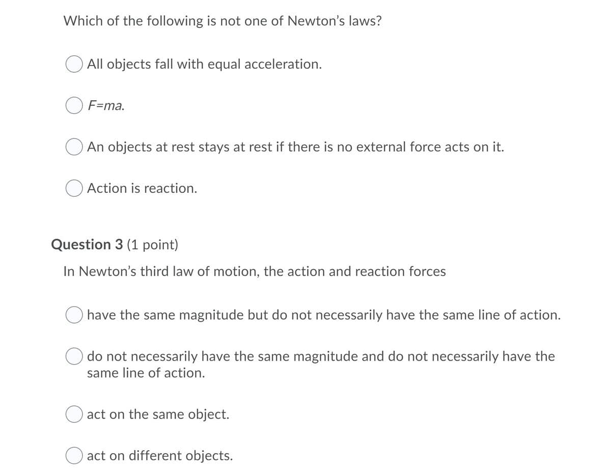 Which of the following is not one of Newton's laws?
All objects fall with equal acceleration.
F=ma.
An objects at rest stays at rest if there is no external force acts on it.
Action is reaction.
Question 3 (1 point)
In Newton's third law of motion, the action and reaction forces
have
same magnitude but do not necessarily have the same line of action.
do not necessarily have the same magnitude and do not necessarily have the
same line of action.
act on the same object.
act on different objects.
