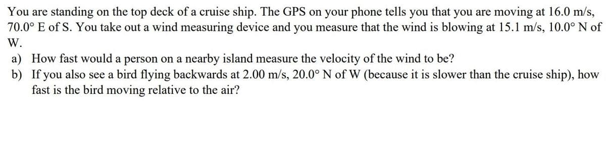 You are standing on the top deck of a cruise ship. The GPS on your phone tells you that you are moving at 16.0 m/s,
70.0° E of S. You take out a wind measuring device and you measure that the wind is blowing at 15.1 m/s, 10.0° N of
W.
a) How fast would a person on a nearby island measure the velocity of the wind to be?
b) If you also see a bird flying backwards at 2.00 m/s, 20.0° N of W (because it is slower than the cruise ship), how
fast is the bird moving relative to the air?
