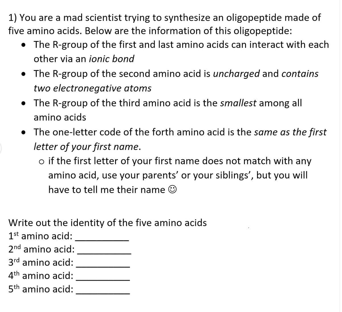 1) You are a mad scientist trying to synthesize an oligopeptide made of
five amino acids. Below are the information of this oligopeptide:
• The R-group of the first and last amino acids can interact with each
other via an ionic bond
• The R-group of the second amino acid is uncharged and contains
two electronegative atoms
• The R-group of the third amino acid is the smallest among all
amino acids
• The one-letter code of the forth amino acid is the same as the first
letter of your first name.
o if the first letter of your first name does not match with any
amino acid, use your parents' or your siblings', but you will
have to tell me their name
Write out the identity of the five amino acids
1st amino acid:
2nd amino acid:
3rd amino acid:
4th amino acid:
5th amino acid:
