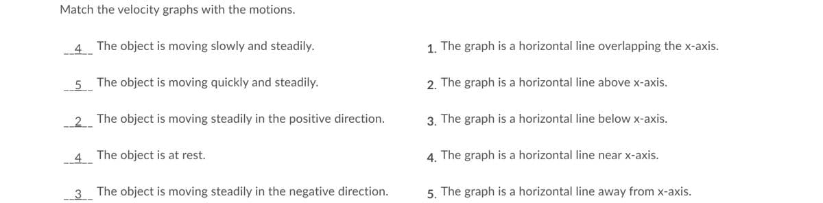 Match the velocity graphs with the motions.
4 The object is moving slowly and steadily.
1. The graph is a horizontal line overlapping the x-axis.
5
5 The object is moving quickly and steadily.
2. The graph is a horizontal line above x-axis.
_2_
The object is moving steadily in the positive direction.
3. The graph is a horizontal line below x-axis.
4.
The object is at rest.
4. The graph is a horizontal line near x-axis.
3
The object is moving steadily in the negative direction.
5. The graph is a horizontal line away from x-axis.
