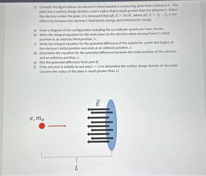 1) Consider the figure below. An electron is fired towards a conducting plate from a distance L. The
plate has a surface charge density a and a radius that is much greater than the distance L.. When
the electron strikes the plate, it is measured that AK. E. 10 eV, where AK. E. Ty-To is the
difference between the electron's final kinetic energy and initial kinetic energy.
=
a) Draw a diagram of the configuration including the co-ordinate system you have chosen.
b) Write the integral equation for the work done on the electron when moving from it's initial
position to an arbitrary final position, x .
c)
Write the integral equation for the potential difference of the system for a path that begins at
the electron's initial position and ends at an arbitrary position, x.
d)
Determine the equation for the potential difference between the initial position of the electron
and an arbitrary position, x.
e)
Plot the potential difference from part d)
f) If the electron is initially at rest and L= 1cm determine the surface charge density on the plate
(assume the radius of the plate is much greater than L.)
e, me
L
TE