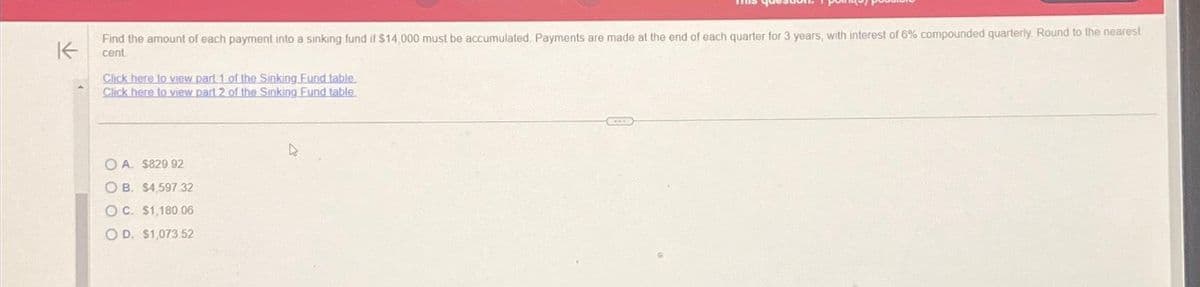 K
Find the amount of each payment into a sinking fund if $14,000 must be accumulated Payments are made at the end of each quarter for 3 years, with interest of 6% compounded quarterly Round to the nearest
cent
Click here to view part 1 of the Sinking Fund table.
Click here to view part 2 of the Sinking Fund table.
OA. $829.92
OB. $4,597 32
OC. $1,180.06
OD. $1,073.52