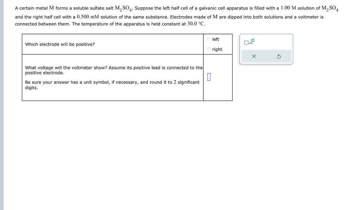 A certain metal M forms a soluble sulfate salt M₂SO4. Suppose the left half cell of a galvanic cell apparatus is filled with a 1.00 M solution of M₂ SO4
and the right half cell with a 0.500 mM solution of the same substance. Electrodes made of M are dipped into both solutions and a voltmeter is
connected between them. The temperature of the apparatus is held constant at 30.0 °C.
Which electrode will be positive?
O left
Be sure your answer has a unit symbol, if necessary, and round it to 2 significant
digits.
Oright
What voltage will the voltmeter show? Assume its positive lead is connected to the
positive electrode.
0
x10
X