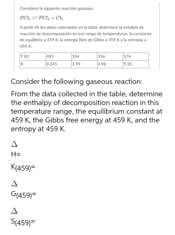 Considere la siguiente reacción gaseosa:
PC15 PCl3 + Cl₂
A partir de los datos colectados en la tabla, determine la entalpía de
reacción de descomposición en ese rango de temperaturas, la constante
de equilibrio a 459 K, la energía libre de Gibbs a 459 K y la entropía a
459 K.
T(K)
K
H=
K(459)=
G(459)=
485
0.245
S(459)=
534
1.99
Consider the following gaseous reaction:
From the data collected in the table, determine
the enthalpy of decomposition reaction in this
temperature range, the equilibrium constant at
459 K, the Gibbs free energy at 459 K, and the
entropy at 459 K.
556
4.96
574
9.35