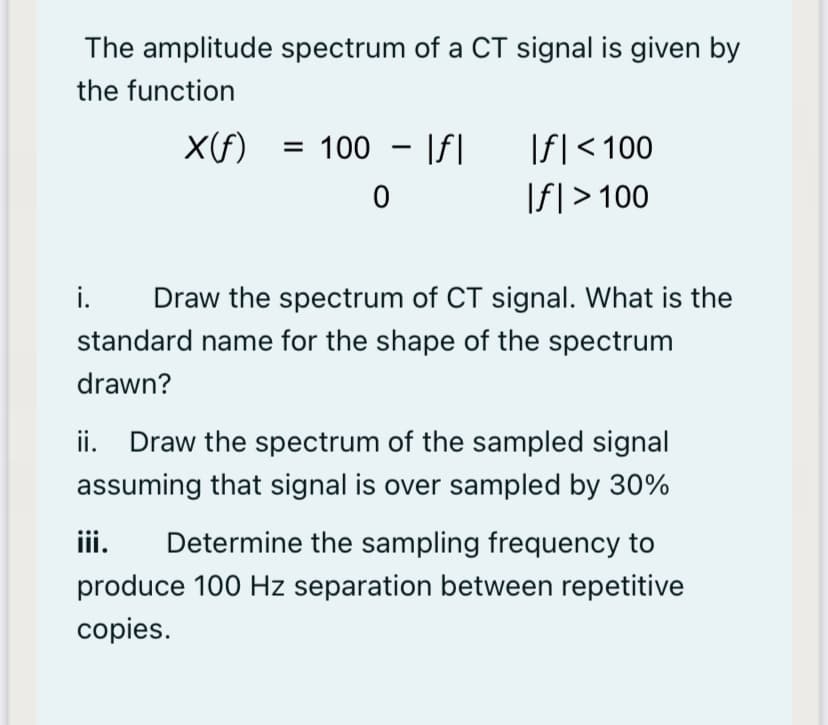 The amplitude spectrum of a CT signal is given by
the function
X(f) = 100 - \f|
|f|<100
|f| > 100
i.
Draw the spectrum of CT signal. What is the
standard name for the shape of the spectrum
drawn?
ii. Draw the spectrum of the sampled signal
assuming that signal is over sampled by 30%
iii.
Determine the sampling frequency to
produce 100 Hz separation between repetitive
copies.

