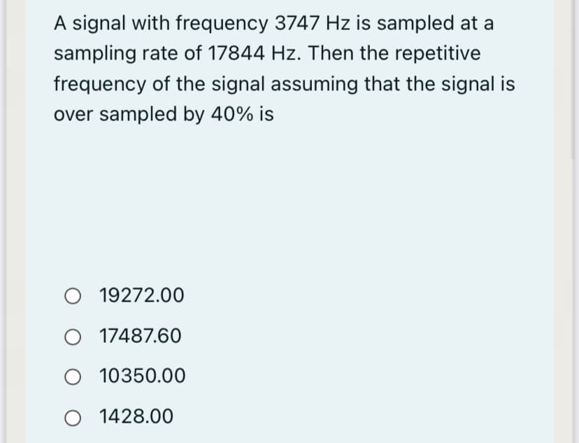 A signal with frequency 3747 Hz is sampled at a
sampling rate of 17844 Hz. Then the repetitive
frequency of the signal assuming that the signal is
over sampled by 40% is
19272.00
O 17487.60
O 10350.00
1428.00
