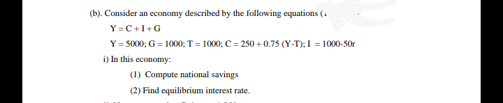 (b). Consider an economy described by the following equations (1
Y =C +I+G
Y = 5000; G = 1000; T = 1000; C = 250 + 0.75 (Y-T); I = 1000-50r
i) In this economy:
(1) Compute national savings
(2) Find equilibrium interest rate.
