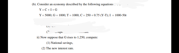 (b). Consider an economy described by the following equations
Y =C+I+G
Y = 5000; G = 1000; T = 1000; C = 250 + 0.75 (Y-T); I = 1000-50r
(?
--- cqu.
ii) Now suppose that G rises to 1,250, compute:
(1) National savings,
(2) The new interest rate.
