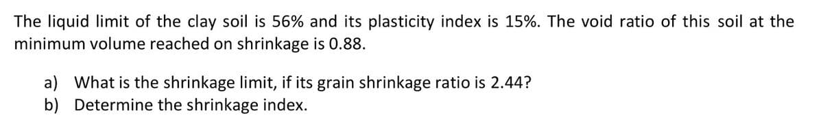 The liquid limit of the clay soil is 56% and its plasticity index is 15%. The void ratio of this soil at the
minimum volume reached on shrinkage is 0.88.
a) What is the shrinkage limit, if its grain shrinkage ratio is 2.44?
b) Determine the shrinkage index.
