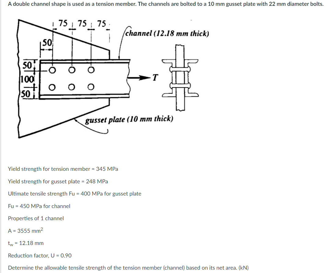 A double channel shape is used as a tension member. The channels are bolted to a 10 mm gusset plate with 22 mm diameter bolts.
| 75 75 75.
/channel (12.18 mm thick)
50
50
100
-T
50
gusset plate (10 mm thick)
Yield strength for tension member = 345 MPa
Yield strength for gusset plate = 248 MPa
Ultimate tensile strength Fu = 400 MPa for gusset plate
Fu = 450 MPa for channel
Properties of 1 channel
A = 3555 mm²
tw = 12.18 mm
Reduction factor, U = 0.90
Determine the allowable tensile strength of the tension member (channel) based on its net area. (kN)
