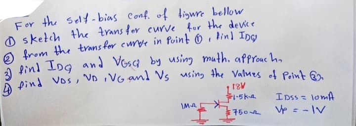 For the self-bias Conf. of tigure bellow
O sketch the trans fer curve for the device
O from the trans for curve in Point O , kind Inc
a find IDg and Vosca by using muth. approuc ha
Dind Vos, VD iVG and Vs using the Values of Point Q
IDss = lomA
Vp = -IV
%3D
\M2
7502
%3D
