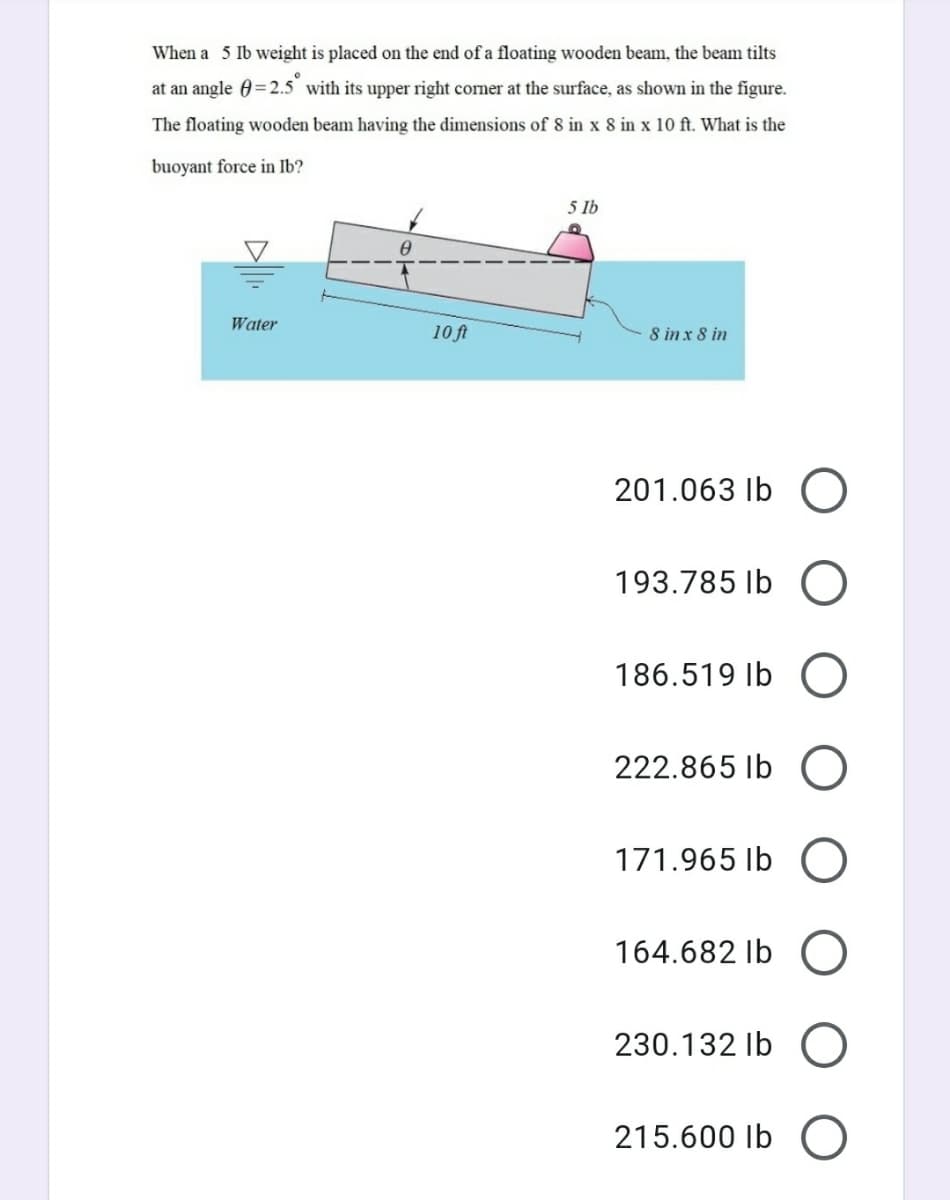 When a 5 Ib weight is placed on the end of a floating wooden beam, the beam tilts
at an angle 0=2.5 with its upper right corner at the surface, as shown in the figure.
The floating wooden beam having the dimensions of 8 in x 8 in x 10 ft. What is the
buoyant force in Ib?
5 Ib
Water
10 ft
8 in x 8 in
201.063 Ib O
193.785 Ib O
186.519 Ib O
222.865 Ib O
171.965 Ib
164.682 Ib
230.132 Ib O
215.600 Ib O
