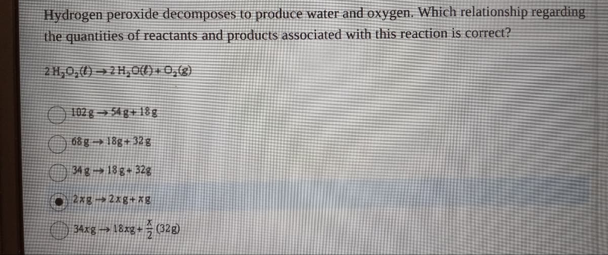 Hydrogen peroxide decomposes to produce water and oxygen. Which relationship regarding
the quantities of reactants and products associated with this reaction is correct?
2H,O,() 2H,O(l) +0,(g)
102 g 54 g+18g
68 g 18g+32g
34 g 18 g 32g
2xg2xg+xg
34xg → 18xg + ½ (32g)