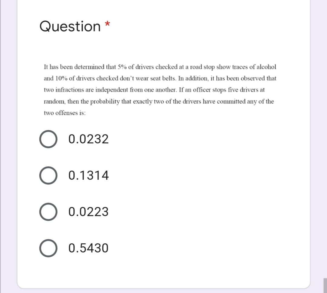 Question *
It has been determined that 5% of drivers checked at a road stop show traces of alcohol
and 10% of drivers checked don't wear seat belts. In addition, it has been observed that
two infractions are independent from one another. If an officer stops five drivers at
random, then the probability that exactly two of the drivers have committed any of the
two offenses is:
0.0232
0.1314
0.0223
0.5430
