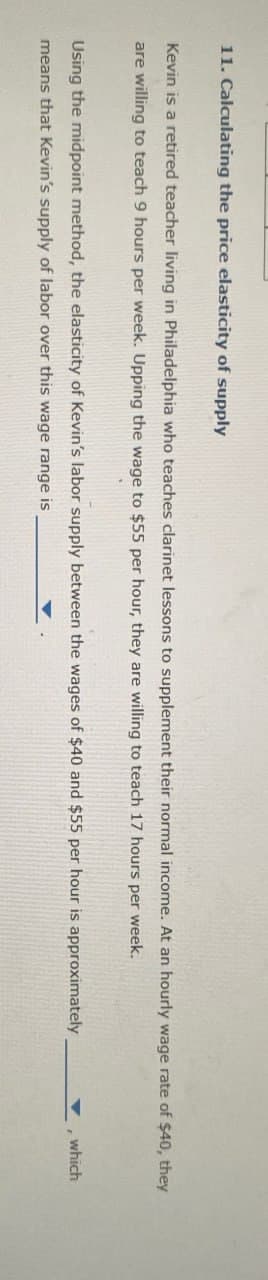 11. Calculating the price elasticity of supply
Kevin is a retired teacher living in Philadelphia who teaches clarinet lessons to supplement their normal income. At an hourly wage rate of $40, they
are willing to teach 9 hours per week. Upping the wage to $55 per hour, they are willing to teach 17 hours per week.
Using the midpoint method, the elasticity of Kevin's labor supply between the wages of $40 and $55 per hour is approximately
means that Kevin's supply of labor over this wage range is
, which