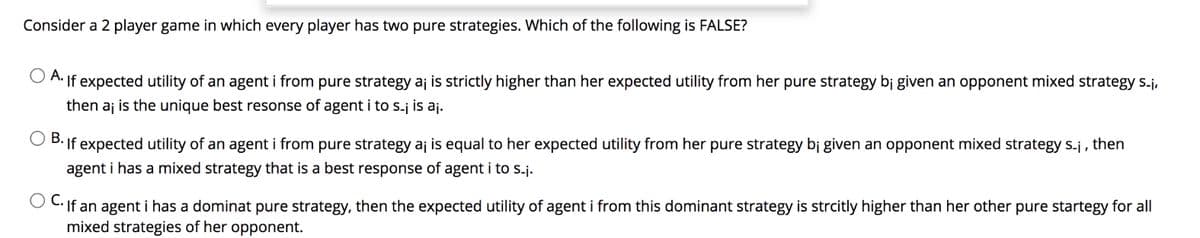 Consider a 2 player game in which every player has two pure strategies. Which of the following is FALSE?
A. If expected utility of an agent i from pure strategy aj is strictly higher than her expected utility from her pure strategy bj given an opponent mixed strategy s.j,
then aj is the unique best resonse of agent i to s-j is aj.
В.
If expected utility of an agent i from pure strategy aj is equal to her expected utility from her pure strategy bị given an opponent mixed strategy s-j , then
agent i has a mixed strategy that is a best response of agent i to S.j.
If an agent i has a dominat pure strategy, then the expected utility of agent i from this dominant strategy is strcitly higher than her other pure startegy for all
mixed strategies of her opponent.
