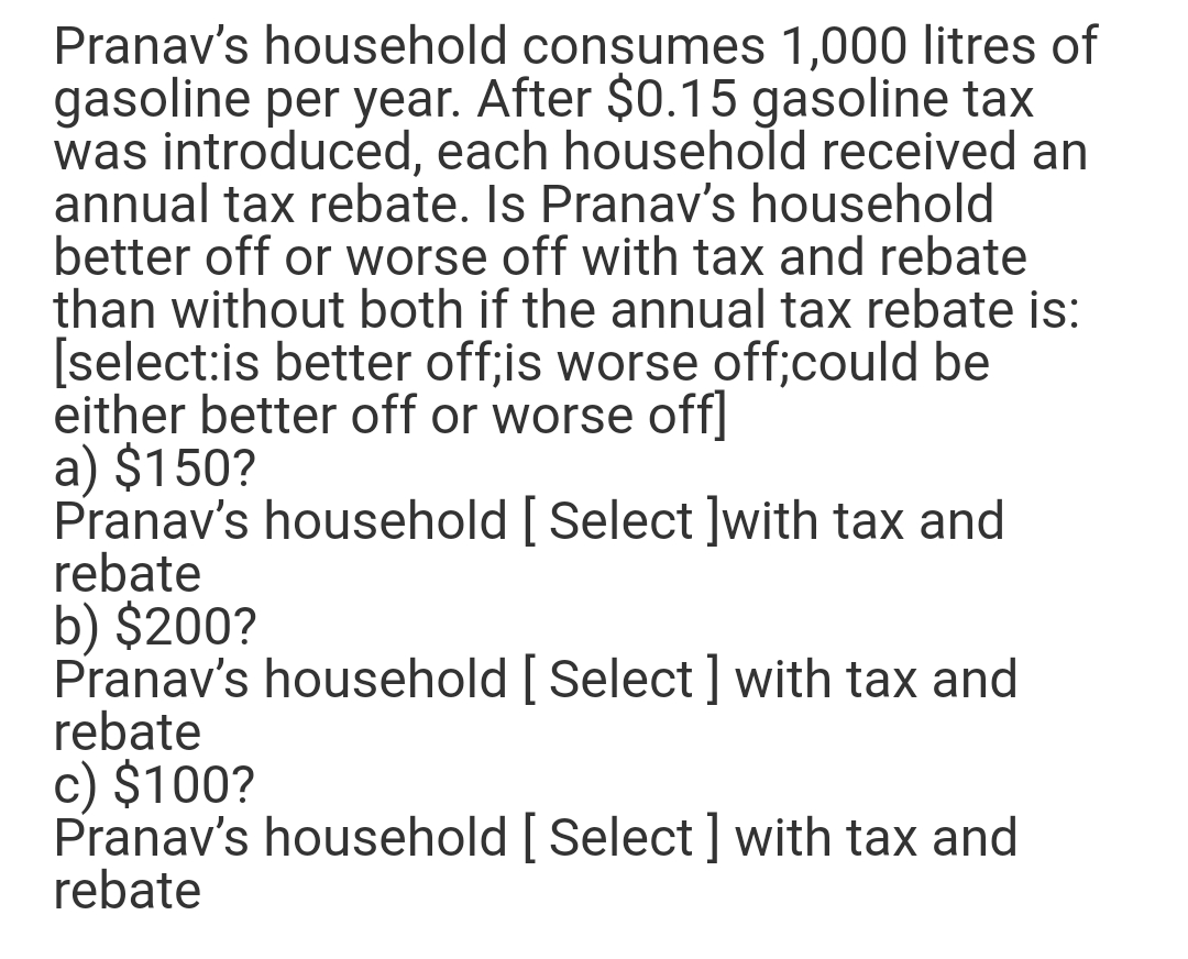 Pranav's household consumes 1,000 litres of
gasoline per year. After $0.15 gasoline tax
was introduced, each household received an
annual tax rebate. Is Pranav's household
better off or worse off with tax and rebate
than without both if the annual tax rebate is:
[select:is better off;is worse off;could be
either better off or worse off]
a) $150?
Pranav's household [ Select ]with tax and
rebate
b) $200?
Pranav's household [ Select] with tax and
rebate
c) $100?
Pranav's household [ Select] with tax and
rebate
