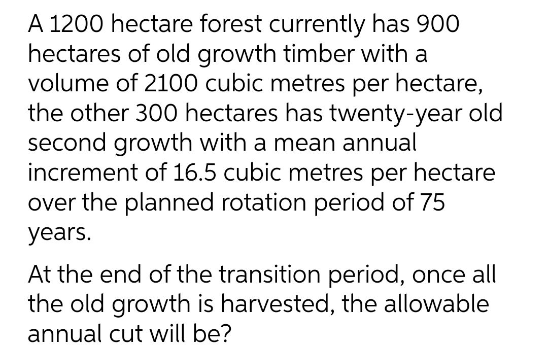 A 1200 hectare forest currently has 900
hectares of old growth timber with a
volume of 2100 cubic metres per hectare,
the other 300 hectares has twenty-year old
second growth with a mean annual
increment of 16.5 cubic metres per hectare
over the planned rotation period of 75
years.
At the end of the transition period, once all
the old growth is harvested, the allowable
annual cut will be?
