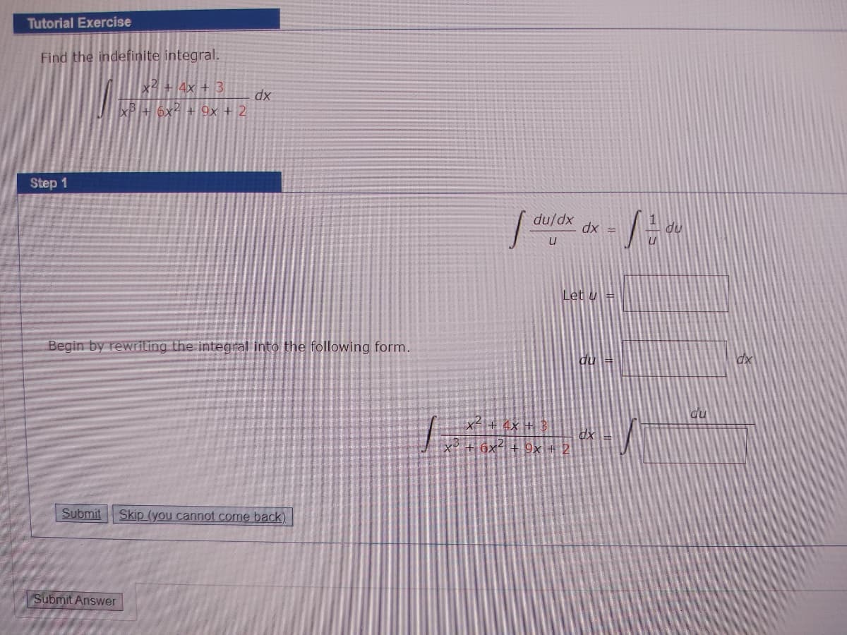 Tutorial Exercise
Find the indefinite integral.
x2 + 4x + 3
XP+ 6x² + 9x + 2
xp
Step 1
xp/np
# xp
Let u =
Begin by rewriting the integral into the following form.
du
dx
du
x+ 4x +3
6x- + 9x + 2
Submit
Skip (you cannot come back)
Submit Answer
