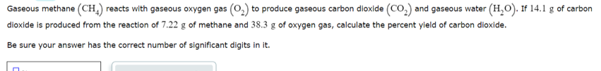 Gaseous methane (CH,) reacts with gaseous oxygen gas (0,) to produce gaseous carbon dioxide (CO,) and gaseous water (H,O). If 14.1 g of carbon
dioxide is produced from the reaction of 7.22 g of methane and 38.3 g of oxygen gas, calculate the percent yield of carbon dioxide.
Be sure your answer has the correct number of significant digits in it.
