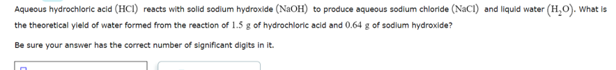 Aqueous hydrochloric acid (HCI) reacts with solid sodium hydroxide (NaOH) to produce aqueous sodlum chloride (NaCI) and liquid water (H,O). What is
the theoretical yield of water formed from the reaction of 1.5 g of hydrochloric acid and 0.64 g of sodium hydroxide?
Be sure your answer has the correct number of significant digits in it.
