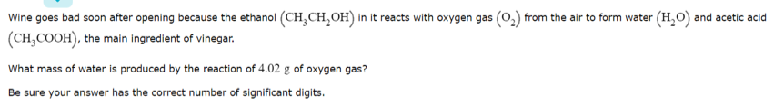 Wine goes bad soon after opening because the ethanol (CH,CH,OH) in it reacts with oxygen gas (0,) from the alr to form water (H,O) and acetic acid
(CH,COOH), the main ingredient of vinegar.
What mass of water is produced by the reaction of 4.02 g of oxygen gas?
Be sure your answer has the correct number of significant digits.
