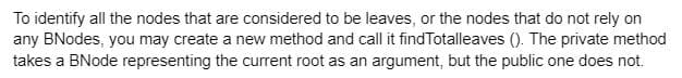 To identify all the nodes that are considered to be leaves, or the nodes that do not rely on
any BNodes, you may create a new method and call it find Totalleaves (). The private method
takes a BNode representing the current root as an argument, but the public one does not.