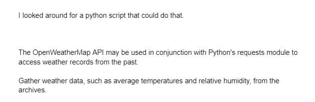 I looked around for a python script that could do that.
The OpenWeatherMap API may be used in conjunction with Python's requests module to
access weather records from the past.
Gather weather data, such as average temperatures and relative humidity, from the
archives.