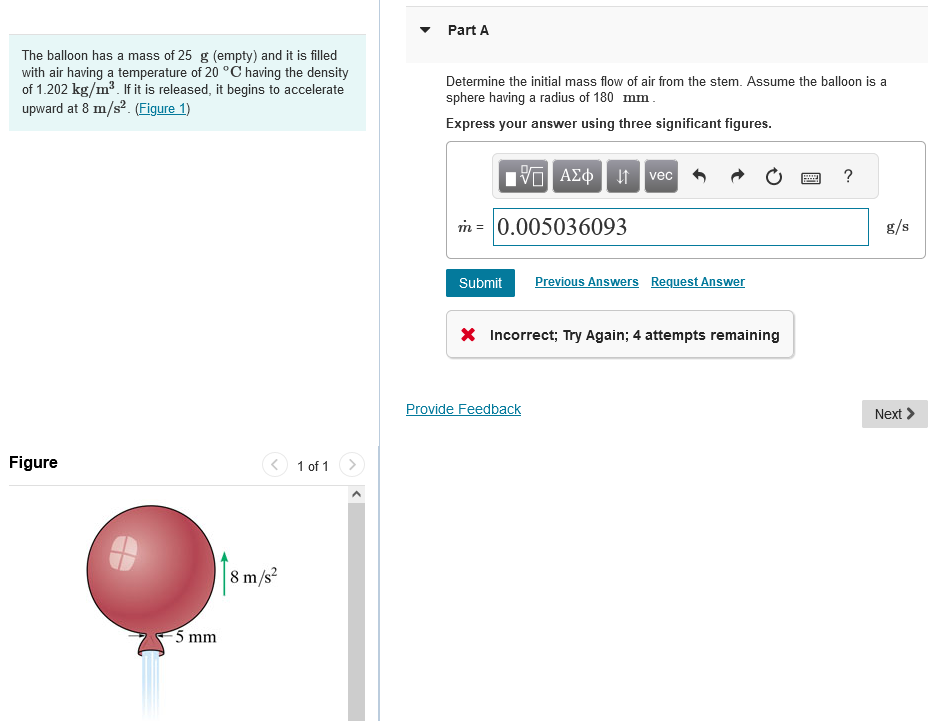 The balloon has a mass of 25 g (empty) and it is filled
with air having a temperature of 20 °C having the density
of 1.202 kg/m³. If it is released, it begins to accelerate
upward at 8 m/s². (Figure 1)
Figure
-5 mm
8 m/s²
1 of 1
Part A
Determine the initial mass flow of air from the stem. Assume the balloon is a
sphere having a radius of 180 mm.
Express your answer using three significant figures.
15 ΑΣΦ
m= 0.005036093
vec
Submit Previous Answers Request Answer
X Incorrect; Try Again; 4 attempts remaining
Provide Feedback
?
g/s
Next >