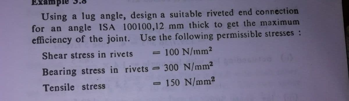 Example
Using a lug angle, design a suitable riveted end connection
for an angle ISA 100100,12 mm thick to get the maximum
efficiency of the joint. Use the following permissible stresses :
Shear stress in rivets
100 N/mm2
Bearing stress in rivets = 300 N/mm2
150 N/mm2
Tensile stress
