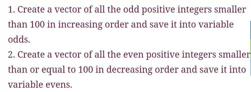 1. Create a vector of all the odd positive integers smaller
than 100 in increasing order and save it into variable
odds.
2. Create a vector of all the even positive integers smaller
than or equal to 100 in decreasing order and save it into
variable evens.
