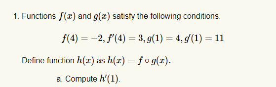 1. Functions f(x) and g(x) satisfy the following conditions.
f(4) = -2, f'(4) = 3, g(1) = 4, d(1) = 11
Define function h(x) as h(x) = f o g(x).
а. Compute h'(1).
