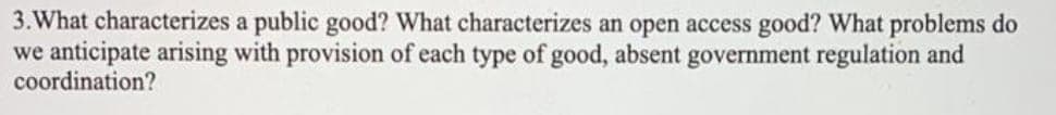 3. What characterizes a public good? What characterizes an open access good? What problems do
we anticipate arising with provision of each type of good, absent government regulation and
coordination?