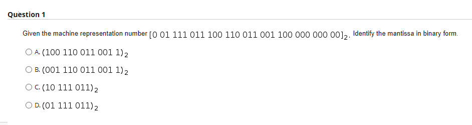 Question 1
Given the machine representation number [0 01 111 011 100 110 011 001 100 000 000 00],. Identify the mantissa in binary form.
O A. (100 110 011 001 1)2
O B. (001 110 011 001 1)2
OC. (10 111 011)2
O D. (01 111 011)2
