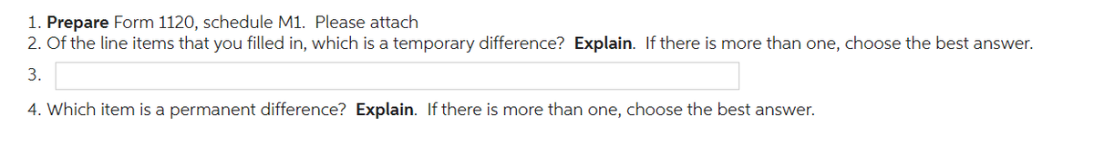 1. Prepare Form 1120, schedule M1. Please attach
2. Of the line items that you filled in, which is a temporary difference? Explain. If there is more than one, choose the best answer.
3.
4. Which item is a permanent difference? Explain. If there is more than one, choose the best answer.