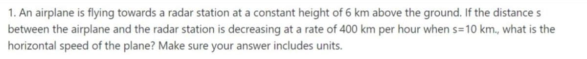 1. An airplane is flying towards a radar station at a constant height of 6 km above the ground. If the distance s
between the airplane and the radar station is decreasing at a rate of 400 km per hour when s=10 km., what is the
horizontal speed of the plane? Make sure your answer includes units.
