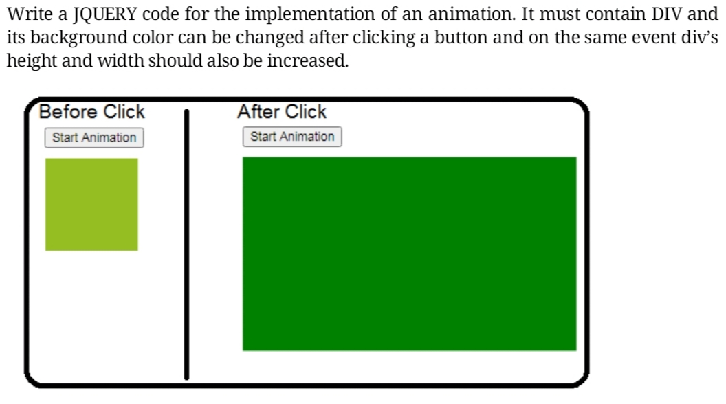 Write a JQUERY code for the implementation of an animation. It must contain DIV and
its background color can be changed after clicking a button and on the same event div's
height and width should also be increased.
Before Click
After Click
Start Animation
Start Animation
